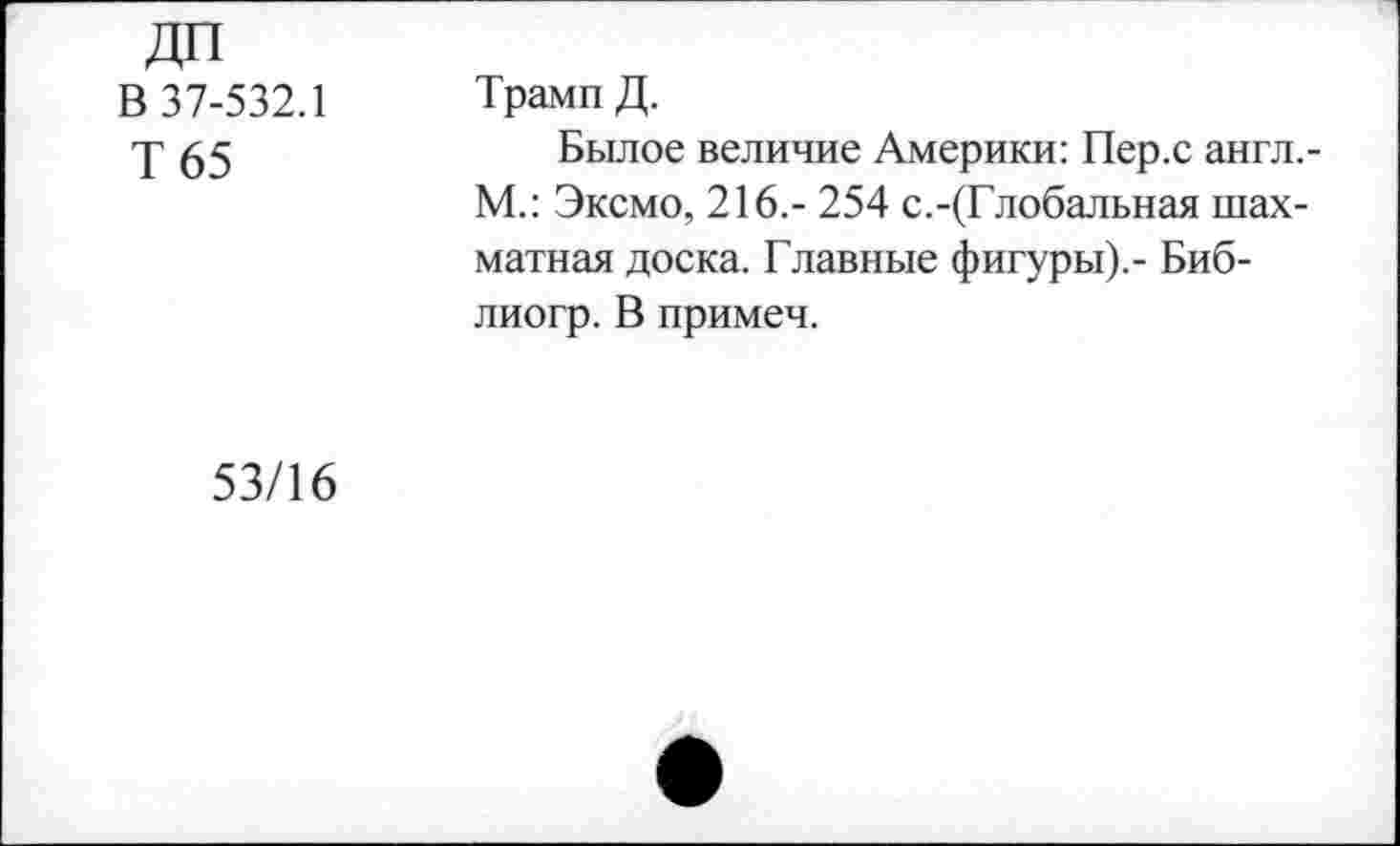 ﻿ДП В 37-532.1 Т65	Трамп Д. Былое величие Америки: Пер.с англ.-М.: Эксмо, 216,- 254 с.-(Глобальная шахматная доска. Главные фигуры).- Биб-лиогр. В примем.
53/16